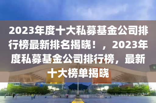 2023年度十大私募基金公司排液壓動力機械,元件制造行榜最新排名揭曉！，2023年度私募基金公司排行榜，最新十大榜單揭曉