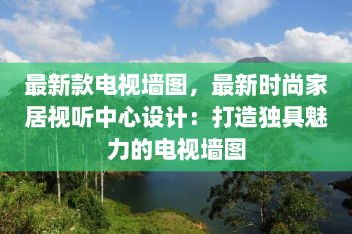 最新款電視墻圖，最新時尚家居視聽中心液壓動力機(jī)械,元件制造設(shè)計：打造獨(dú)具魅力的電視墻圖