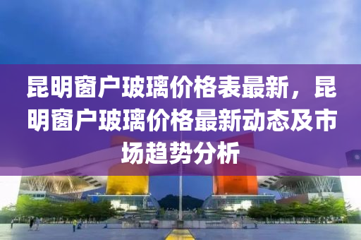 昆明窗戶玻璃價格表最新，昆明窗戶玻璃價格最新動態(tài)及市場趨勢液壓動力機械,元件制造分析