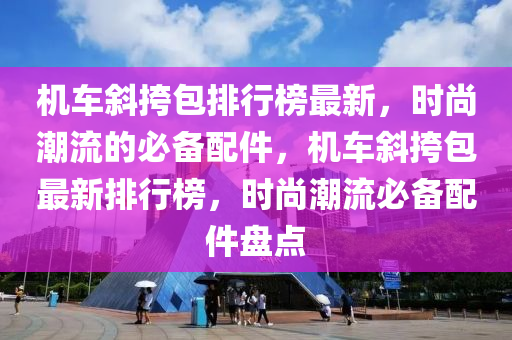 機(jī)車斜挎包排行榜最新，時(shí)尚潮流的必備配件，機(jī)車斜挎包最新排行榜，時(shí)尚潮流必備配件盤點(diǎn)液壓動(dòng)力機(jī)械,元件制造