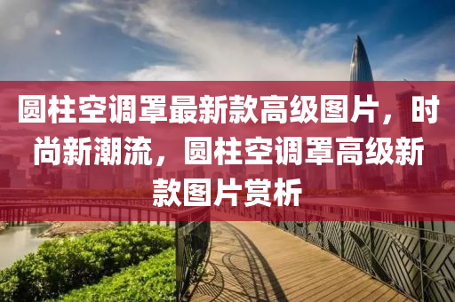 圓柱空調罩最新款高級圖片，時尚新潮流，圓柱空調罩高級新款圖片賞析