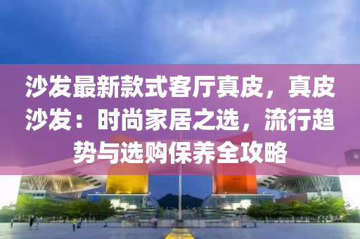 沙發(fā)最新款式客廳真皮，真皮沙發(fā)：時尚家居之選，流行趨勢與選購保養(yǎng)全攻略液壓動力機械,元件制造