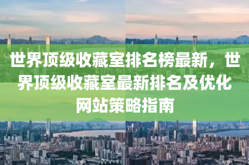 世界頂級收藏室排名榜最新，世界頂級收藏室最新排名及優(yōu)化網(wǎng)站策略指南液壓動力機械,元件制造