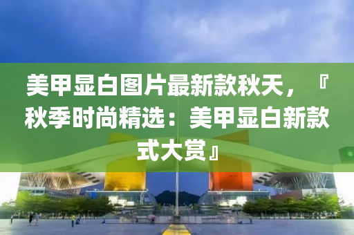 美甲顯白液壓動力機械,元件制造圖片最新款秋天，『秋季時尚精選：美甲顯白新款式大賞』