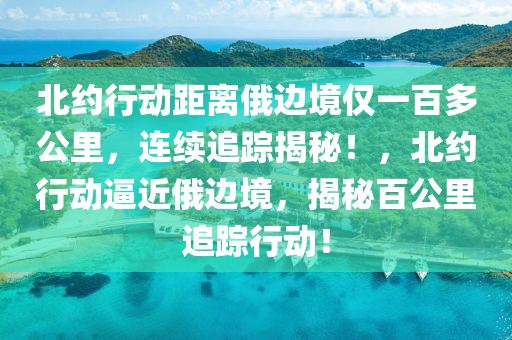 北約行動距離俄邊境僅一百多公里，連續(xù)追蹤揭秘！液壓動力機械,元件制造，北約行動逼近俄邊境，揭秘百公里追蹤行動！