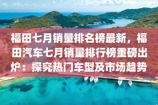 福田七月銷量排名榜最新，福田汽車七月銷量排行榜重磅出爐：探究熱門車型及市場趨勢液壓動力機(jī)械,元件制造