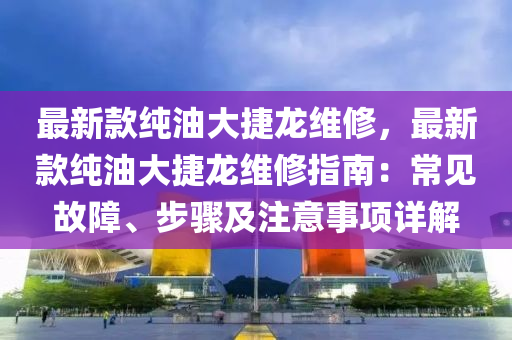 最新款純油大捷龍維修，最新款純油大捷龍維修指南：常見故障、步驟及注意事項(xiàng)詳解