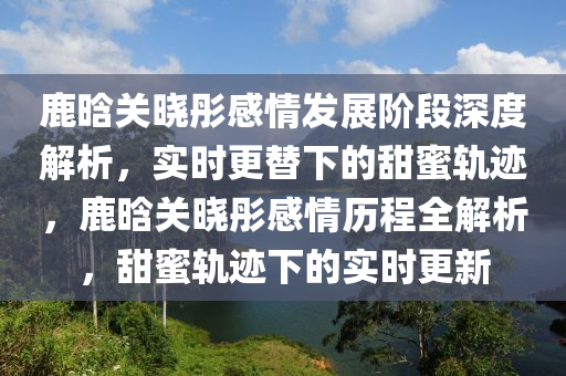 鹿晗關曉彤感情發(fā)展階段深度解析，實時更替下的甜蜜軌跡，鹿晗關曉彤感情歷程全解析，甜蜜軌跡下的實時更新