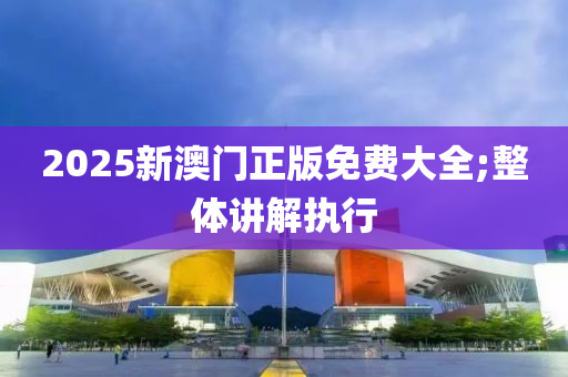 2025新澳門正版免費(fèi)大全;整體講解執(zhí)行