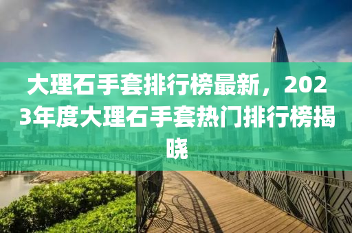 大理石手套排行榜最新，2023年度大理石手套熱門排行榜揭曉液壓動力機械,元件制造