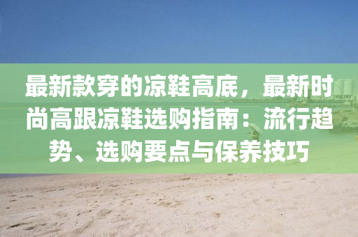 最新款穿的涼鞋高底，最新時尚高跟涼鞋選購指南：流行趨勢、選購要點與保養(yǎng)技巧液壓動力機(jī)械,元件制造