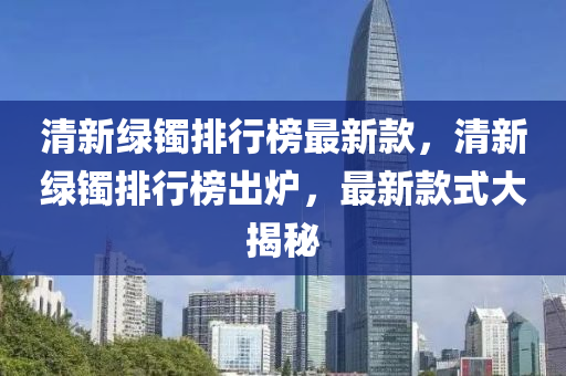 清新綠鐲排行榜最新款，清新綠鐲排行榜出爐，最新款液壓動力機械,元件制造式大揭秘