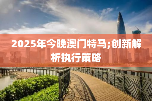 2025年今晚澳門特馬;創(chuàng)新解析執(zhí)行策略