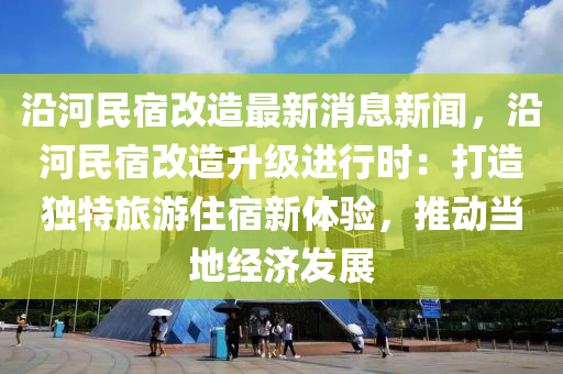 沿河民宿改造最新消息新聞，沿河民宿改造升級進行時：打造獨特旅游住宿新體驗，推動當?shù)亟?jīng)濟發(fā)展液壓動力機械,元件制造