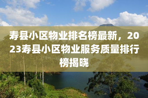 壽縣小區(qū)物業(yè)排名榜最新，2023壽縣小區(qū)物業(yè)服務(wù)質(zhì)量排行榜揭曉