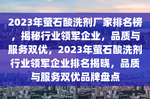 2023年螢石酸洗劑廠家排名榜，揭秘行業(yè)領(lǐng)軍企業(yè)，品質(zhì)與服務(wù)雙優(yōu)，2023年螢石酸洗劑行業(yè)領(lǐng)軍企業(yè)排名揭曉，品質(zhì)與服務(wù)雙優(yōu)品牌盤(pán)點(diǎn)