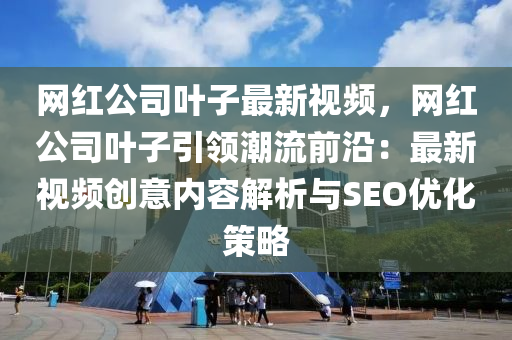 網(wǎng)紅公司葉子最新視頻，網(wǎng)紅公司葉子引領(lǐng)潮流前沿：最新視頻創(chuàng)意內(nèi)容解析與SEO優(yōu)化策略