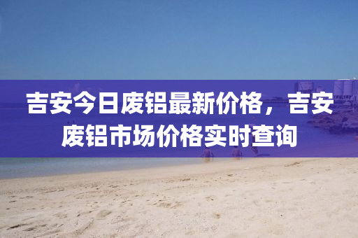 吉安今日廢鋁最新價格，吉安廢鋁市場價格實時查詢