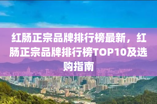 紅腸正宗品牌排行榜最新，紅腸正宗品牌排行榜TOP10及選購指南