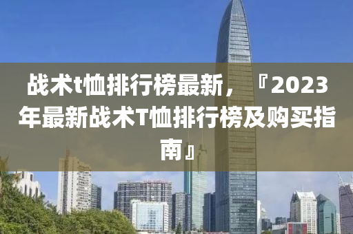 戰(zhàn)術t恤排行榜最新，『2023年最新戰(zhàn)術T恤排行榜及購買指南』