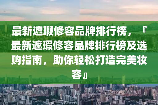 最新遮瑕修容品牌排行榜，『最新遮瑕修容品牌排行榜及選購指南，助你輕松打造完美妝容』液壓動力機械,元件制造