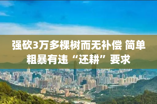 強砍3萬多棵樹而無補償 簡單粗暴有違“還耕”要求液壓動力機械,元件制造