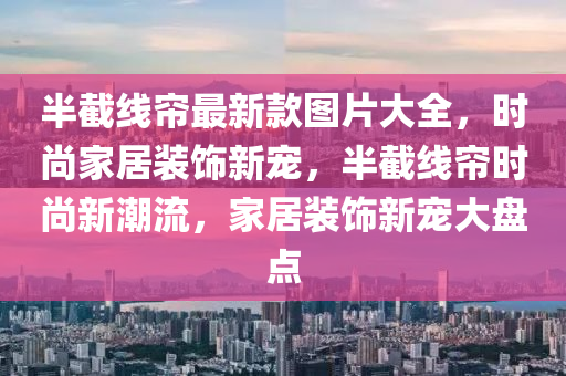 半截線簾最新款圖片大全，時尚家液壓動力機械,元件制造居裝飾新寵，半截線簾時尚新潮流，家居裝飾新寵大盤點