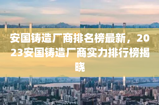 安國鑄造廠商排名榜最新，2023安國鑄造廠商實(shí)力排行榜揭曉液壓動(dòng)力機(jī)械,元件制造