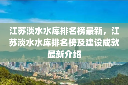 江蘇淡水水庫排名液壓動力機械,元件制造榜最新，江蘇淡水水庫排名榜及建設成就最新介紹