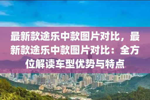 最新款途樂中款圖片對比，最新款途樂中款圖片對比：全方位解讀車型優(yōu)勢與特點