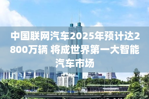 中國聯(lián)網(wǎng)汽車2025年預(yù)計達(dá)2800萬輛 將成世界第一大智能汽車市場