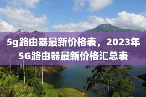 5g路由器最新價格表，2023年5G路由器最新價格匯總表