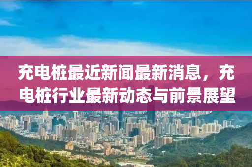 充電樁最近新聞最新消息，充電樁行業(yè)最新動態(tài)與前景展望液壓動力機械,元件制造