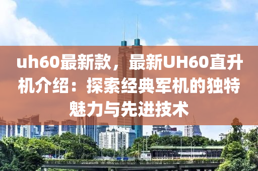 uh60最新款，最新UH60直升機介紹：探索經(jīng)典軍機的獨特魅力與先進技術(shù)