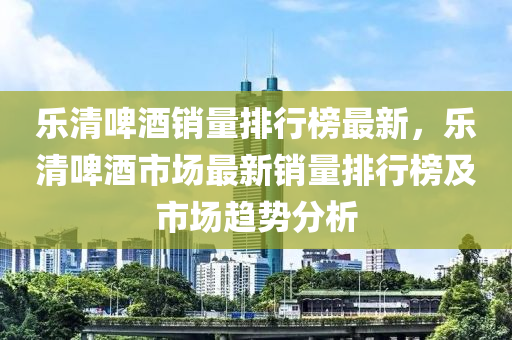 樂清啤酒銷量排行榜最新，樂清啤酒市場最新銷量排行榜及市場趨勢分析