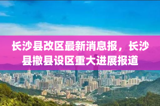 長沙縣液壓動力機械,元件制造改區(qū)最新消息報，長沙縣撤縣設(shè)區(qū)重大進展報道