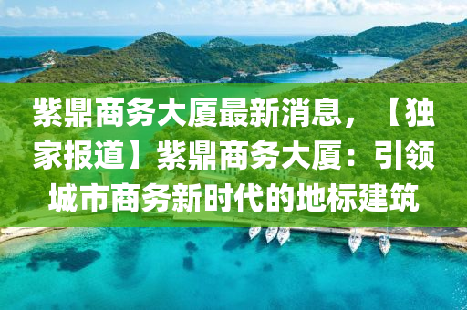 紫鼎商務(wù)大廈最新液壓動力機械,元件制造消息，【獨家報道】紫鼎商務(wù)大廈：引領(lǐng)城市商務(wù)新時代的地標建筑