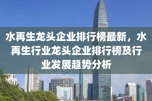 水再生龍頭企業(yè)排行榜最新，水再生行業(yè)龍頭企業(yè)排行榜及行業(yè)發(fā)展趨勢(shì)分析