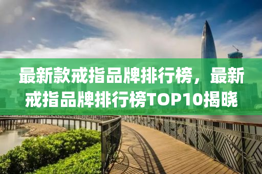 最新款戒指品牌排行榜，最新戒指品牌排行榜TOP10揭曉