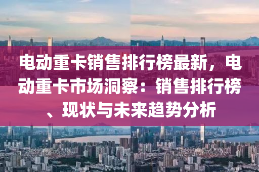 電動重卡銷售排行榜最新，電動重卡市場洞察：銷售排行榜、現(xiàn)狀與未來趨液壓動力機械,元件制造勢分析