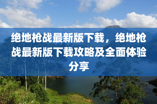 絕地槍戰(zhàn)最新版下載，絕地槍戰(zhàn)最新版下載攻略及全面體驗分享