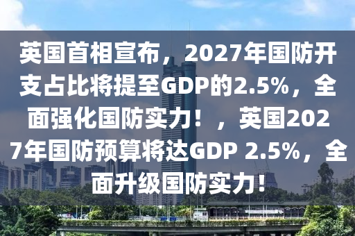 英國首相宣布，2027年國防開支占比將提至GDP的2.5%，全面強化國防實力！，英國2027年國防預算將達GDP 2.5%，全面升級國防實力！液壓動力機械,元件制造