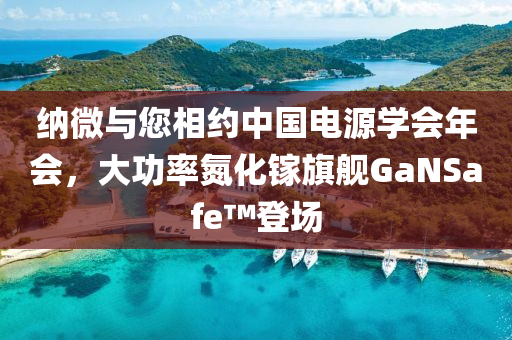 納微與您相約中國電源學(xué)會年會，大功率氮化鎵旗艦GaNSafe?登場液壓動力機(jī)械,元件制造