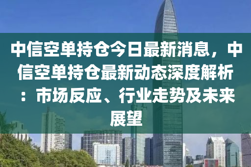 中信空單持倉今日最新消息，中信空單持倉最新動態(tài)深度解析液壓動力機械,元件制造：市場反應、行業(yè)走勢及未來展望