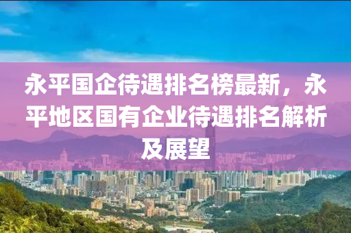 永平國(guó)企待遇排名榜最新，永平地區(qū)國(guó)有企業(yè)待遇排名解析及展望