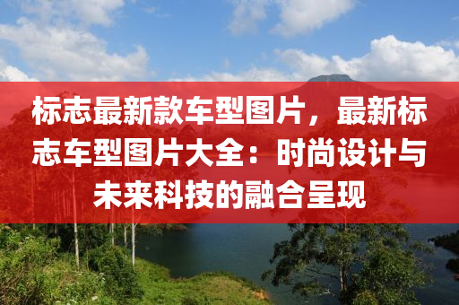 標(biāo)志最新款車型圖片，最新標(biāo)志車型圖片大全：時(shí)尚設(shè)計(jì)與未來(lái)科技的融合呈現(xiàn)