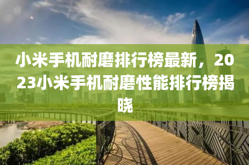 小米手機(jī)耐磨排行液壓動力機(jī)械,元件制造榜最新，2023小米手機(jī)耐磨性能排行榜揭曉