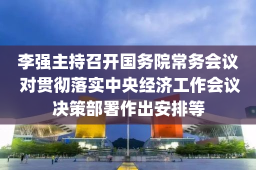 李強主持召開國務(wù)院常務(wù)會議 對貫徹落實中央經(jīng)濟工作會議決策部署作出安排等液壓動力機械,元件制造