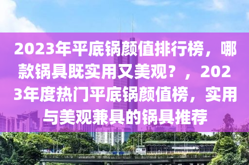 2023年平底鍋顏值排行榜，哪款鍋具既實用又美觀？，2023年度熱門平底鍋顏值榜，實用與美觀兼具的鍋具推薦液壓動力機械,元件制造