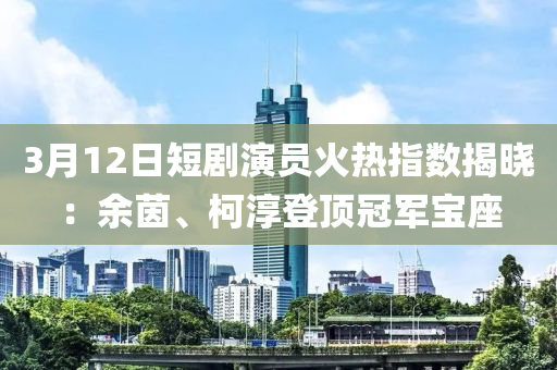 3月12日短劇演員火熱指數(shù)揭曉：余茵、柯淳登頂冠軍寶座